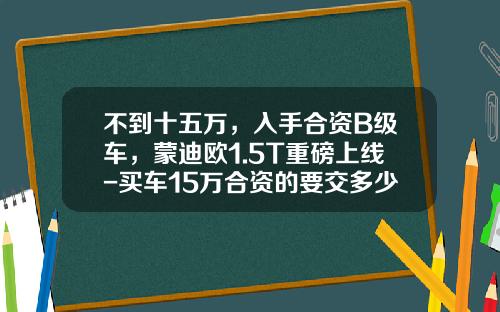 不到十五万，入手合资B级车，蒙迪欧1.5T重磅上线-买车15万合资的要交多少税【新闻】