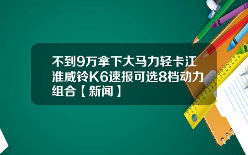 不到9万拿下大马力轻卡江淮威铃K6速报可选8档动力组合【新闻】