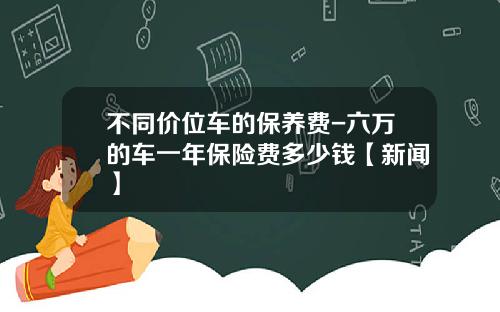 不同价位车的保养费-六万的车一年保险费多少钱【新闻】