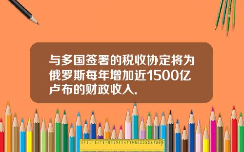 与多国签署的税收协定将为俄罗斯每年增加近1500亿卢布的财政收入.