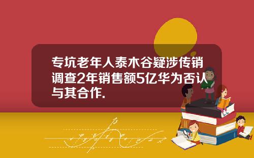 专坑老年人泰木谷疑涉传销调查2年销售额5亿华为否认与其合作.