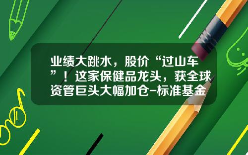 业绩大跳水，股价“过山车”！这家保健品龙头，获全球资管巨头大幅加仓-标准基金公司【新闻】.