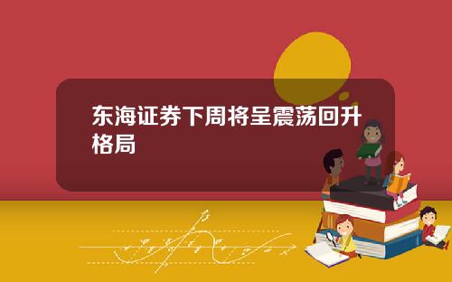 东海证券下周将呈震荡回升格局