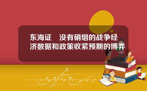 东海证劵没有硝烟的战争经济数据和政策收紧预期的博弈
