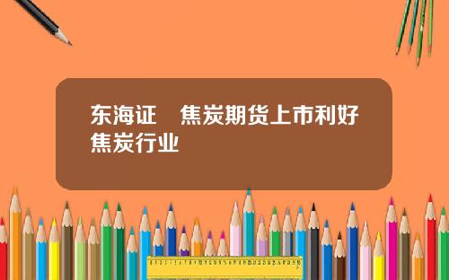 东海证劵焦炭期货上市利好焦炭行业