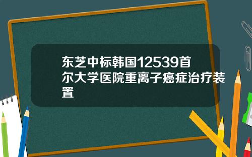 东芝中标韩国12539首尔大学医院重离子癌症治疗装置
