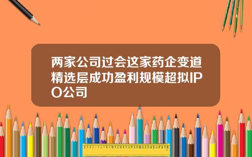 两家公司过会这家药企变道精选层成功盈利规模超拟IPO公司