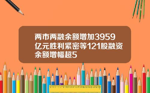 两市两融余额增加3959亿元胜利紧密等121股融资余额增幅超5