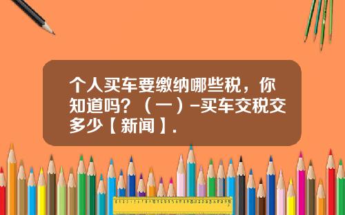 个人买车要缴纳哪些税，你知道吗？（一）-买车交税交多少【新闻】.