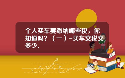 个人买车要缴纳哪些税,你知道吗?(一)-买车交税交多少.