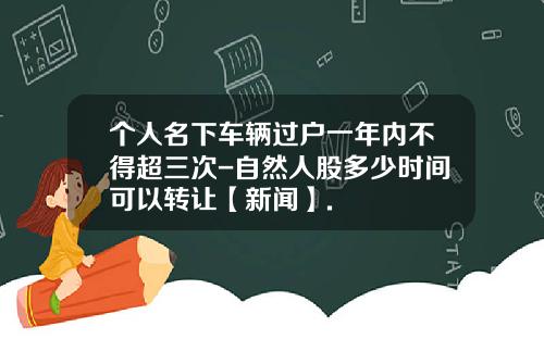 个人名下车辆过户一年内不得超三次-自然人股多少时间可以转让【新闻】.
