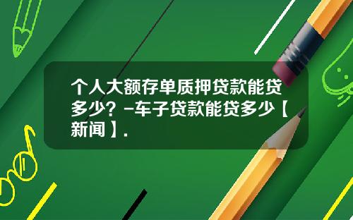 个人大额存单质押贷款能贷多少？-车子贷款能贷多少【新闻】.