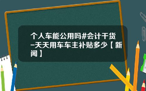 个人车能公用吗#会计干货-天天用车车主补贴多少【新闻】