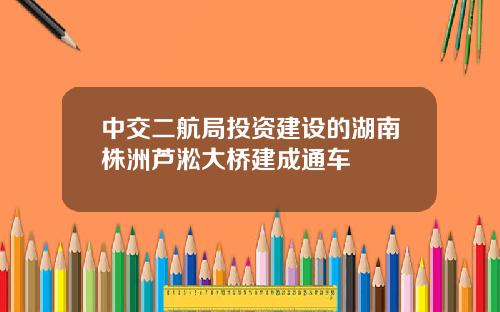 中交二航局投资建设的湖南株洲芦淞大桥建成通车