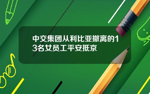 中交集团从利比亚撤离的13名女员工平安抵京