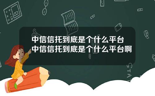 中信信托到底是个什么平台中信信托到底是个什么平台啊
