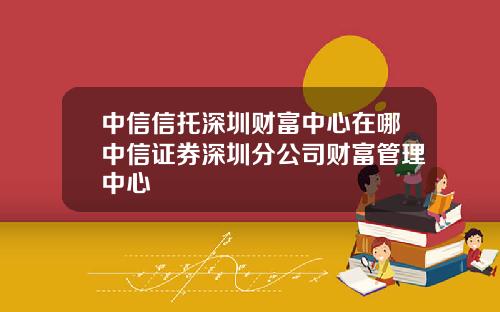 中信信托深圳财富中心在哪中信证券深圳分公司财富管理中心