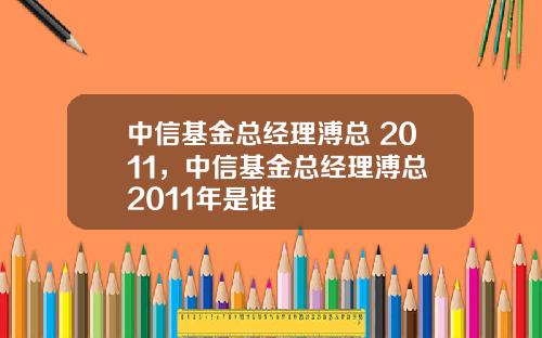 中信基金总经理溥总 2011，中信基金总经理溥总 2011年是谁