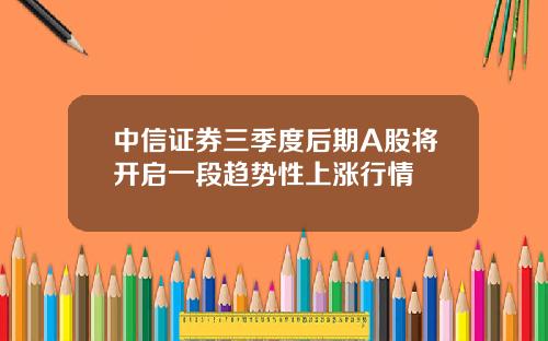 中信证券三季度后期A股将开启一段趋势性上涨行情