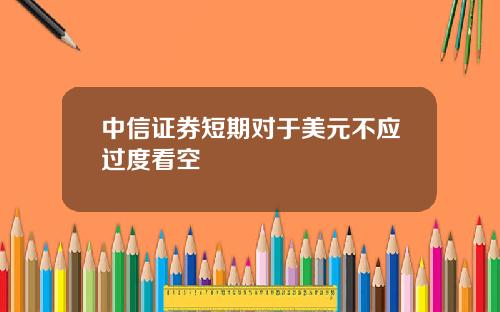 中信证券短期对于美元不应过度看空