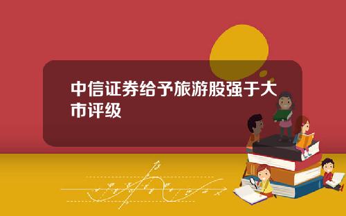 中信证券给予旅游股强于大市评级