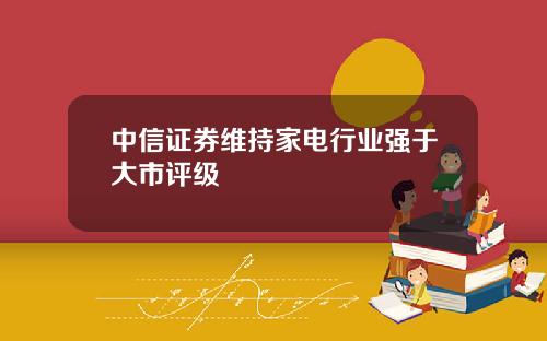 中信证券维持家电行业强于大市评级