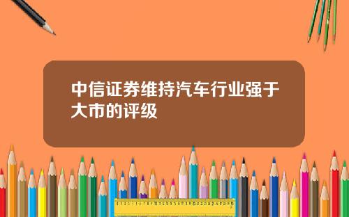 中信证券维持汽车行业强于大市的评级