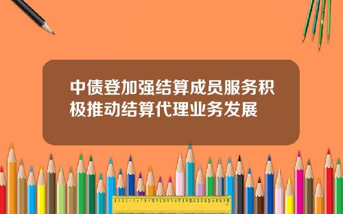 中债登加强结算成员服务积极推动结算代理业务发展