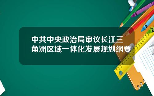 中共中央政治局审议长江三角洲区域一体化发展规划纲要