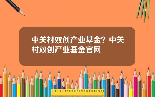 中关村双创产业基金？中关村双创产业基金官网