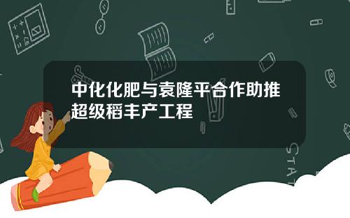 中化化肥与袁隆平合作助推超级稻丰产工程