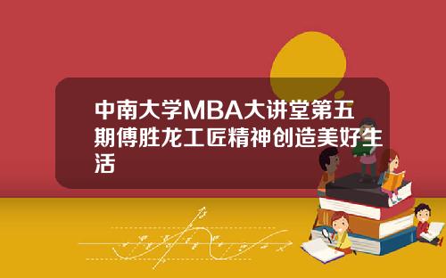 中南大学MBA大讲堂第五期傅胜龙工匠精神创造美好生活