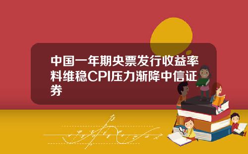 中国一年期央票发行收益率料维稳CPI压力渐降中信证券