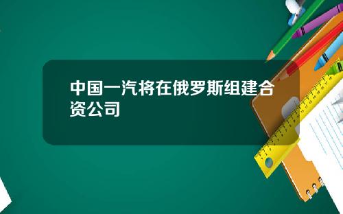 中国一汽将在俄罗斯组建合资公司