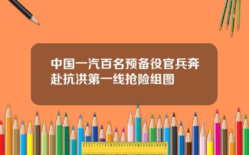 中国一汽百名预备役官兵奔赴抗洪第一线抢险组图
