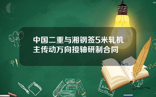 中国二重与湘钢签5米轧机主传动万向接轴研制合同
