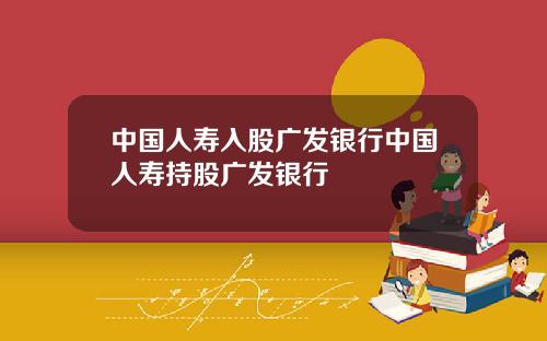 中国人寿入股广发银行中国人寿持股广发银行