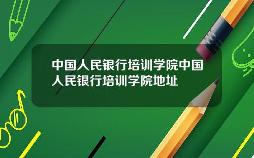 中国人民银行培训学院中国人民银行培训学院地址