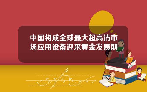 中国将成全球最大超高清市场应用设备迎来黄金发展期