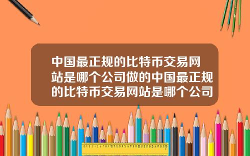 中国最正规的比特币交易网站是哪个公司做的中国最正规的比特币交易网站是哪个公司做的呢