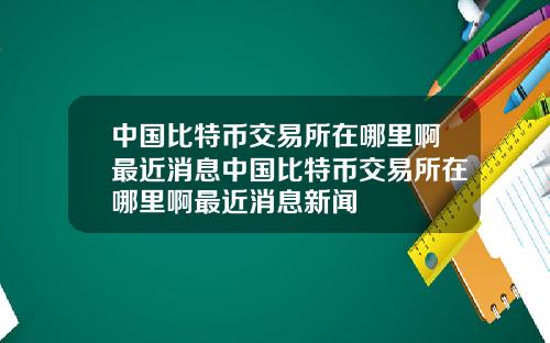 中国比特币交易所在哪里啊最近消息中国比特币交易所在哪里啊最近消息新闻