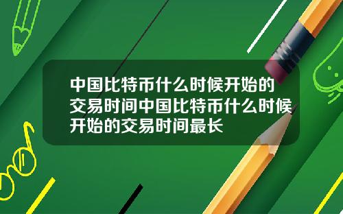 中国比特币什么时候开始的交易时间中国比特币什么时候开始的交易时间最长