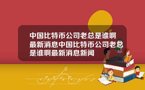 中国比特币公司老总是谁啊最新消息中国比特币公司老总是谁啊最新消息新闻