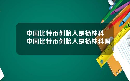 中国比特币创始人是杨林科中国比特币创始人是杨林科吗