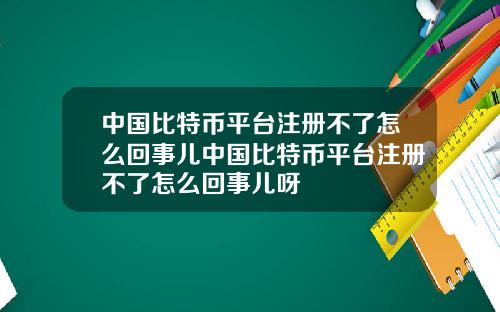 中国比特币平台注册不了怎么回事儿中国比特币平台注册不了怎么回事儿呀