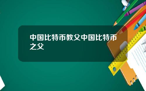 中国比特币教父中国比特币之父
