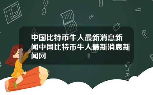 中国比特币牛人最新消息新闻中国比特币牛人最新消息新闻网