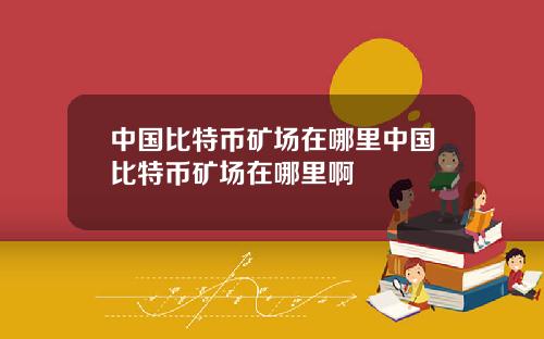 中国比特币矿场在哪里中国比特币矿场在哪里啊