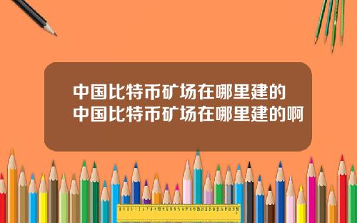 中国比特币矿场在哪里建的中国比特币矿场在哪里建的啊