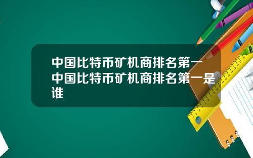 中国比特币矿机商排名第一中国比特币矿机商排名第一是谁